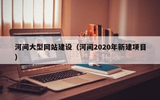 吴忠河间大型网站建设（河间2020年新建项目）