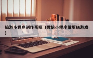 吴忠旅游小程序制作蛋糕（微信小程序做蛋糕游戏）